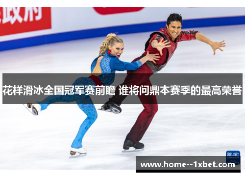 花样滑冰全国冠军赛前瞻 谁将问鼎本赛季的最高荣誉