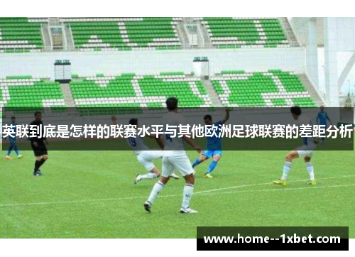 英联到底是怎样的联赛水平与其他欧洲足球联赛的差距分析