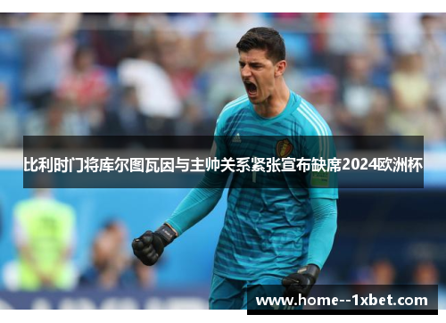 比利时门将库尔图瓦因与主帅关系紧张宣布缺席2024欧洲杯
