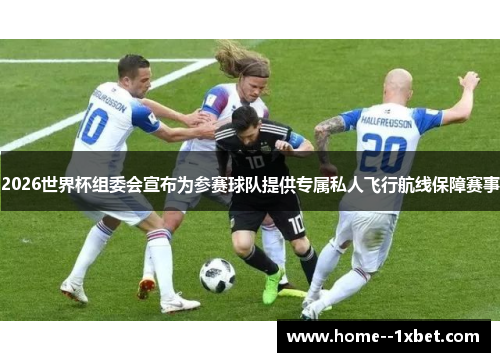 2026世界杯组委会宣布为参赛球队提供专属私人飞行航线保障赛事