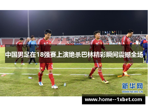 中国男足在18强赛上演绝杀巴林精彩瞬间震撼全场