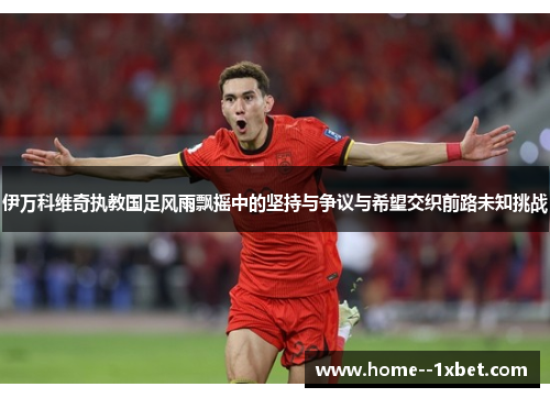 伊万科维奇执教国足风雨飘摇中的坚持与争议与希望交织前路未知挑战