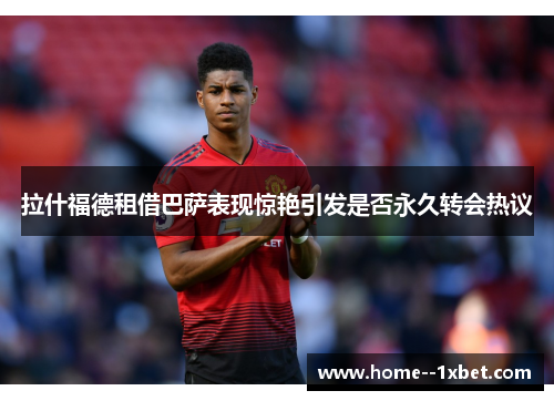 拉什福德租借巴萨表现惊艳引发是否永久转会热议