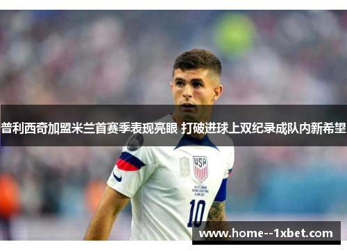 普利西奇加盟米兰首赛季表现亮眼 打破进球上双纪录成队内新希望